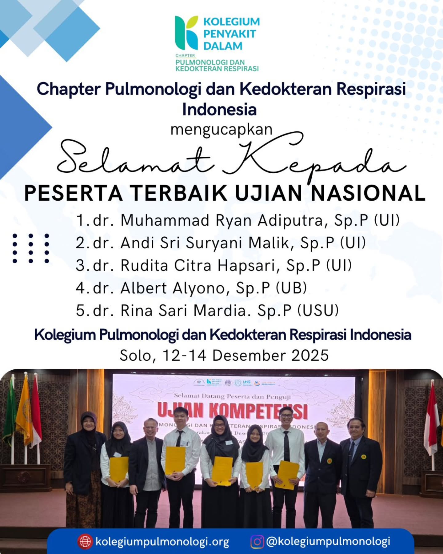 Chapter Pulmonologi dan Kedokteran Respirasi Indonesia mengucapkan selamat kepada Peserta Terbaik Ujian Nasional Solo, 12 sd 14 Desember 2025:
dr. Muhammad Ryan Adiputra, Sp.P (UI)
dr. Andi Sri Suryani Malik, Sp.P (UI)
dr. Rudita Citra Hapsari, Sp.P (UI)
dr. Albert Alyono, Sp.P (UI)
dr. Rina Sari Mardia, Sp.P (USU)
Semoga capaian ini menjadi pemantik semangat untuk terus menjaga integritas, meningkatkan kompetensi, dan memperkuat mutu pelayanan respirasi di Indonesia.
www.kolegiumpulmonologi.org